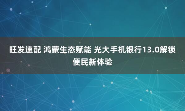 旺发速配 鸿蒙生态赋能 光大手机银行13.0解锁便民新体验